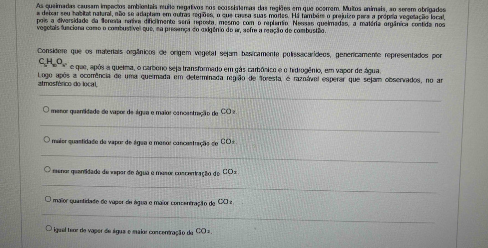 As queimadas causam impactos ambientais muito negativos nos ecossistemas das regiões em que ocorrem. Muitos animais, ao serem obrigados 
a deixar seu habitat natural, não se adaptam em outras regiões, o que causa suas mortes. Há também o prejuízo para a própria vegetação local, 
pois a diversidade da floresta nativa dificilmente será reposta, mesmo com o replantio. Nessas queímadas, a matéria orgânica contida nos 
vegetais funciona como o combustível que, na presença do oxigênio do ar, sofre a reação de combustão. 
Considere que os materiais orgânicos de origem vegetal sejam basicamente polissacarídeos, genericamente representados por
C_5H_10O_5, e que, após a queima, o carbono seja transformado em gás carbônico e o hidrogênio, em vapor de água. 
Logo após a ocorrência de uma queimada em determinada região de floresta, é razoável esperar que sejam observados, no ar 
atmosférico do local, 
_ 
_ 
menor quantidade de vapor de água e maior concentração de CO2. 
_ 
maior quantidade de vapor de água e menor concentração de CO². 
_ 
menor quantidade de vapor de água e menor concentração de CO². 
_ 
maior quantidade de vapor de água e maior concentração de CO2. 
_ 
igual teor de vapor de água e maior concentração de CO 2.