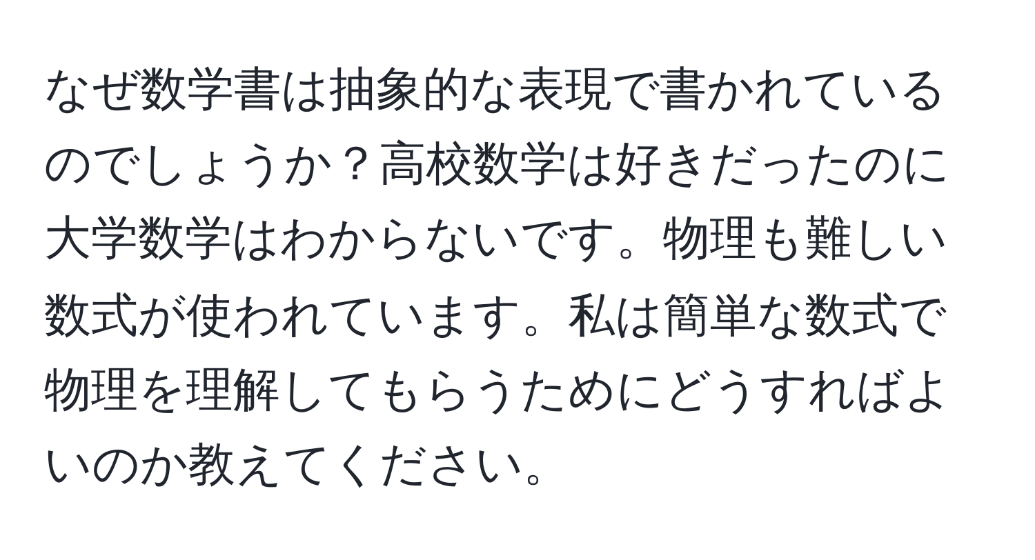 なぜ数学書は抽象的な表現で書かれているのでしょうか？高校数学は好きだったのに大学数学はわからないです。物理も難しい数式が使われています。私は簡単な数式で物理を理解してもらうためにどうすればよいのか教えてください。