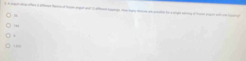 A yegart shop offers 3 different flavors of frozen yogurt and 12 different toppings. How many choices are possible for a single serving of frozen yogurt with one topping?
36
144
q
1.320