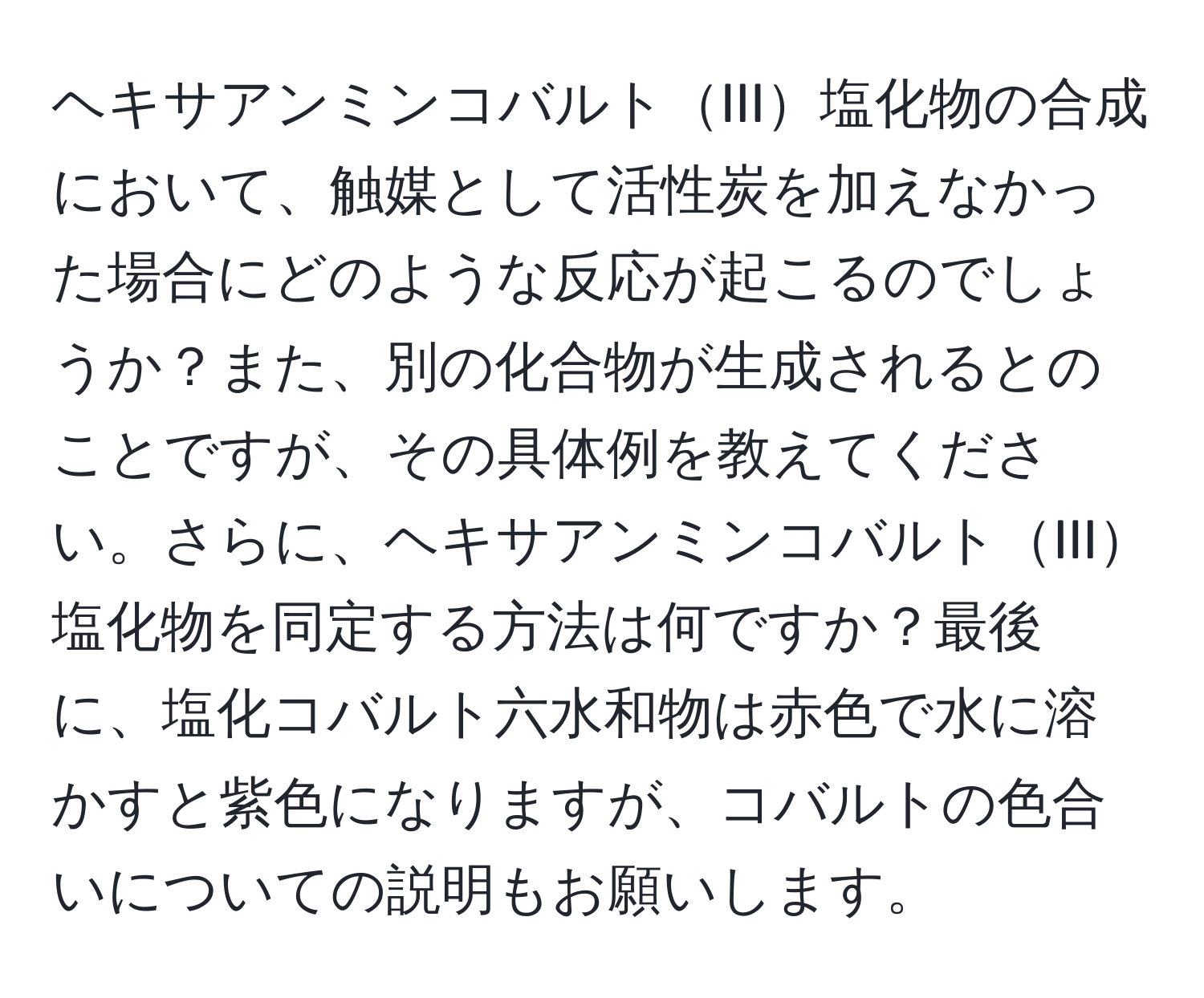 ヘキサアンミンコバルトIII塩化物の合成において、触媒として活性炭を加えなかった場合にどのような反応が起こるのでしょうか？また、別の化合物が生成されるとのことですが、その具体例を教えてください。さらに、ヘキサアンミンコバルトIII塩化物を同定する方法は何ですか？最後に、塩化コバルト六水和物は赤色で水に溶かすと紫色になりますが、コバルトの色合いについての説明もお願いします。