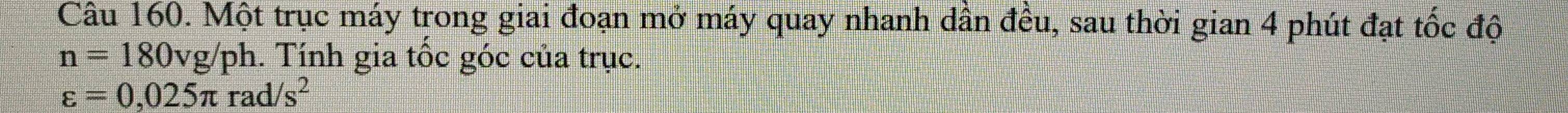 Một trục máy trong giai đoạn mở máy quay nhanh dân đều, sau thời gian 4 phút đạt tốc độ
n=180vg/ ph. Tính gia tốc góc của trục.
varepsilon =0,025π rad/s^2