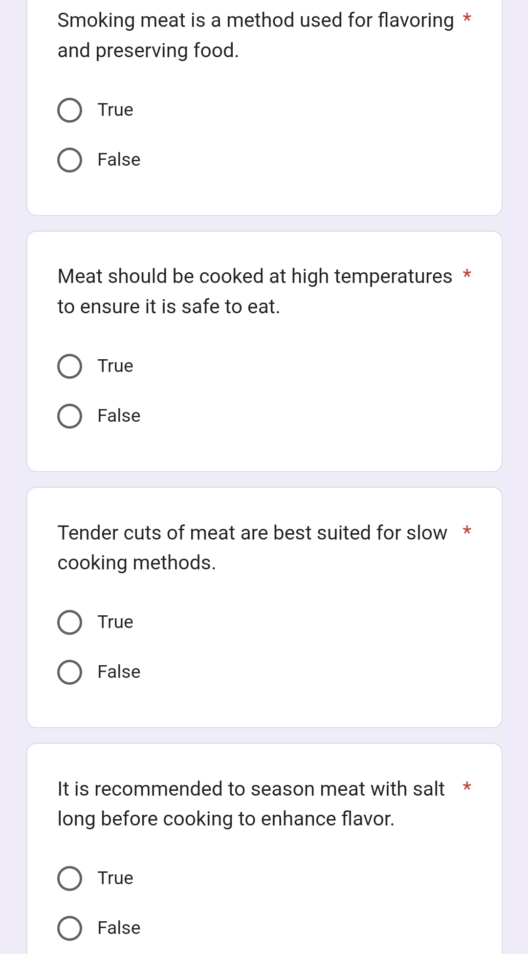 Smoking meat is a method used for flavoring *
and preserving food.
True
False
Meat should be cooked at high temperatures *
to ensure it is safe to eat.
True
False
Tender cuts of meat are best suited for slow *
cooking methods.
True
False
It is recommended to season meat with salt *
long before cooking to enhance flavor.
True
False