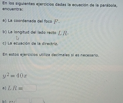 En los siguientes ejercicios dadas la ecuación de la parábola, 
encuentra: 
a) La coordenada del foco . 
b) La longitud del lado recto LR. 
c) La ecuación de la directriz. 
En estos ejercicios utiliza decimales si es necesario.
y^2=40x
a) LR=□
bì m∠ □ □