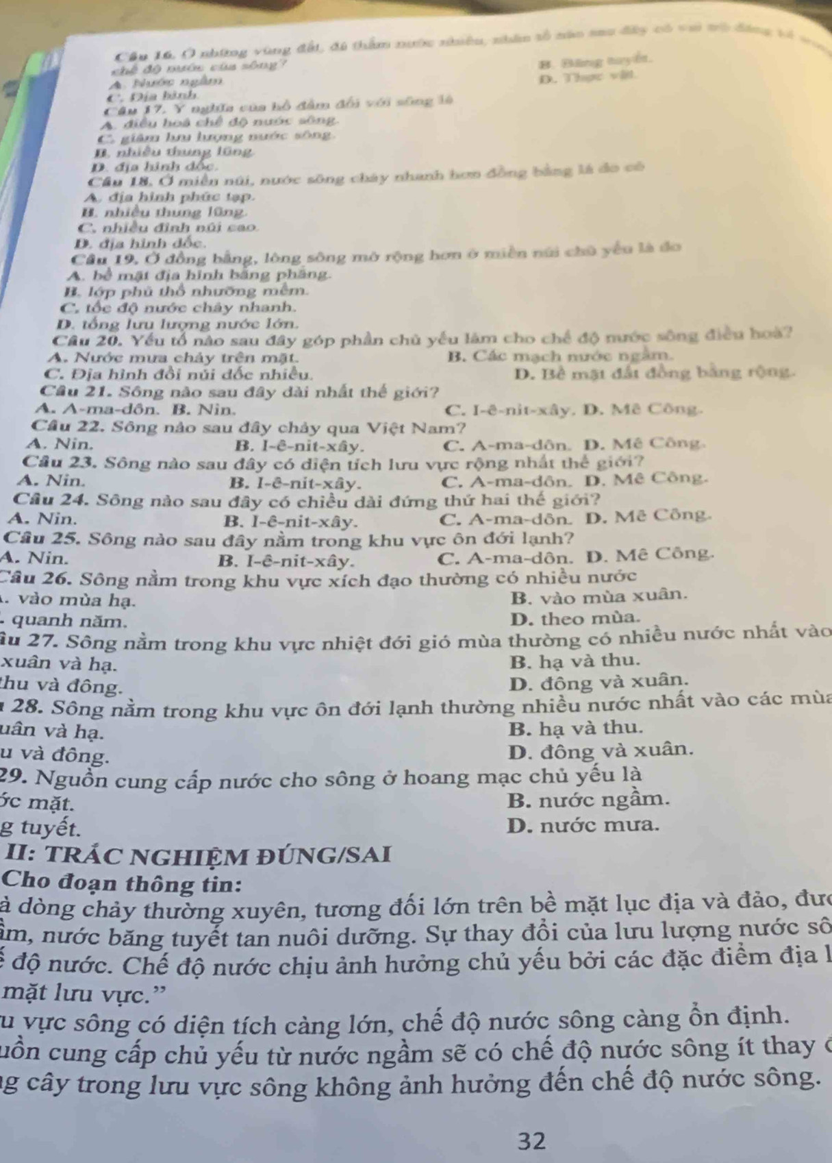 Cầu 16. Ô những vùng đất, đi thẩm nước nhiêu, nhân tổ nân sau đây có vai tô động tổ ton
khế độ mớu cùa sông
B. Băng tuyết.
A. Nước ngâm
C. Địa hành D. Thực vậl.
Câu 17. Y nghĩa của hồ đâm đổi với sông là
A. điều hoà chế độ nước sông.
C. giâm hu hượng nước sông.
B. nhiều thung lũng
D. địa hinh đốc.
Cầu 18, Ở miền núi, nước sông cháy nhanh hơn đồng bằng là đo có
A địa hình phúc tạp.
B. nhiều thung lũng.
C. nhiều đình núi sao.
D. địa hình đốc.
Cầu 19. Ở đồng bằng, lông sông mở rộng hơn ở miền núi chủ yếu là đo
A. bể mặt địa hình bằng phăng.
B. lớp phủ thổ nhưỡng mêm.
C. tốc độ nước chây nhanh.
D. tổng lưu lượng nước lớn.
Câu 20. Yếu tổ nào sau đây góp phần chủ yếu làm cho chế độ nước sông điều hoà?
A. Nước mưa chảy trên mặt. B. Các mạch nước ngắm.
C. Địa hình đổi núi đốc nhiều. D. Bề mặt đất đồng bằng rộng.
Cầu 21. Sông nào sau đây đài nhất thế giới?
A. A-ma-dôn. B. Nin. C. I-ê-nit-xây. D. Mê Công.
Cầu 22. Sông nảo sau đây chảy qua Việt Nam?
A. Nin. B. I-ê-nit-xây. C. A-ma-dân. D. Mê Công
Câu 23. Sông nào sau đây có diện tích lưu vực rộng nhất thể giới?
A. Nin. B. I-ê-nit-xây. C. A-ma-dôn. D. Mê Công.
Cầu 24. Sông nào sau đây có chiều dài đứng thứ hai thế giới?
A. Nin. B. I-ê-nit-xây. C. A-ma-dôn. D. Mê Công.
Cầu 25. Sông nào sau đây nằm trong khu vực ôn đới lạnh?
A. Nin. B. I-ê-nit-xây. C. A-ma-dôn. D. Mê Công.
Cầu 26. Sông nằm trong khu vực xích đạo thường có nhiều nước
1 vào mùa hạ.
B. vào mùa xuân.
quanh năm. D. theo mùa.
ầu 27. Sông nằm trong khu vực nhiệt đới gió mùa thường có nhiều nước nhất vào
xuân và hạ. B. hạ và thu.
thu và đông.
D. đông và xuân.
n 28. Sông nằm trong khu vực ôn đới lạnh thường nhiều nước nhất vào các mùa
vân và hạ. B. hạ và thu.
u và đông. D. đông và xuân.
29. Nguồn cung cấp nước cho sông ở hoang mạc chủ yếu là
ớc mặt. B. nước ngầm.
g tuyết. D. nước mưa.
II: TRÁC NGHIỆM ĐÚNG/SAI
Cho đoạn thông tin:
à dòng chảy thường xuyên, tương đối lớn trên bề mặt lục địa và đảo, đưc
ầm, nước băng tuyết tan nuôi dưỡng. Sự thay đồi của lưu lượng nước số
đế độ nước. Chế độ nước chịu ảnh hưởng chủ yếu bởi các đặc điểm địa l
mặt lưu vực.”
su vực sông có diện tích càng lớn, chế độ nước sông càng ổn định.
cuồn cung cấp chủ yếu từ nước ngầm sẽ có chế độ nước sông ít thay ở
ng cây trong lưu vực sông không ảnh hưởng đến chế độ nước sông.
32