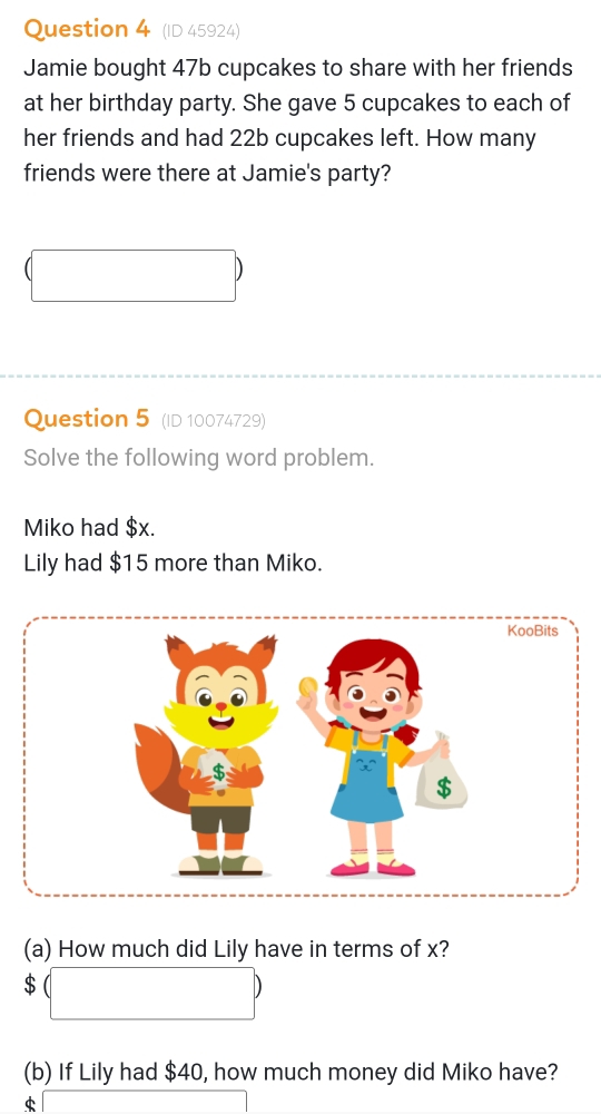 (ID 45924) 
Jamie bought 47b cupcakes to share with her friends 
at her birthday party. She gave 5 cupcakes to each of 
her friends and had 22b cupcakes left. How many 
friends were there at Jamie's party? 
Question 5 (ID 10074729) 
Solve the following word problem. 
Miko had $x. 
Lily had $15 more than Miko. 
(a) How much did Lily have in terms of x?
$
(b) If Lily had $40, how much money did Miko have?