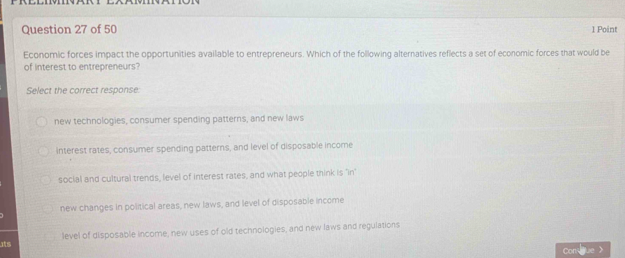 Economic forces impact the opportunities available to entrepreneurs. Which of the following alternatives reflects a set of economic forces that would be
of interest to entrepreneurs?
Select the correct response:
new technologies, consumer spending patterns, and new laws
interest rates, consumer spending patterns, and level of disposable income
social and cultural trends, level of interest rates, and what people think is "in"
new changes in political areas, new laws, and level of disposable income
ats level of disposable income, new uses of old technologies, and new laws and regulations
Con fue >