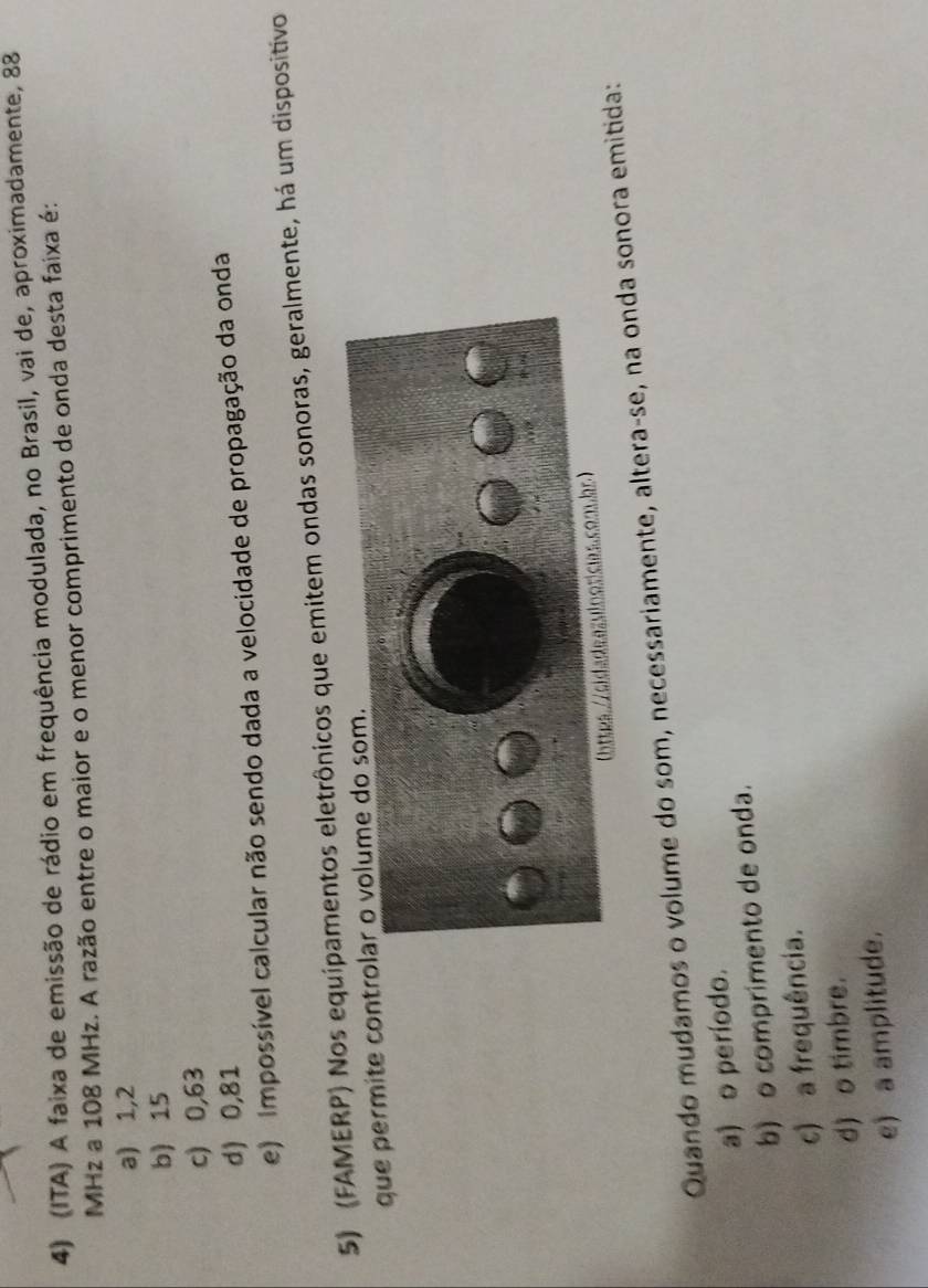 (ITA) A faixa de emissão de rádio em frequência modulada, no Brasil, vai de, aproximadamente, 88
MHz a 108 MHz. A razão entre o maior e o menor comprimento de onda desta faixa é:
a) 1,2
b 15
c) 0,63
d) 0,81
e) Impossível calcular não sendo dada a velocidade de propagação da onda
5) (FAMERP) Nos equipamentos eletrônicos que emitem ondas sonoras, geralmente, há um dispositivo
que permite contr
Quando mudamos o volume do som, necessariamente, altera-se, na onda sonora emitida:
a) o período.
b) o comprimento de onda.
c) a frequência.
d) o timbre.
e) a amplitude.