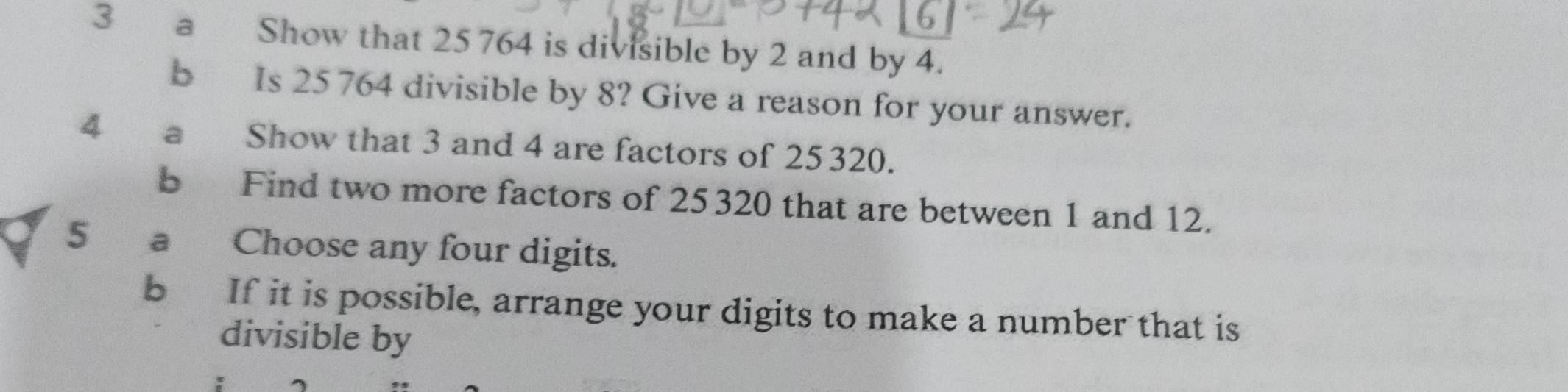 a Show that 25 764 is divisible by 2 and by 4. 
b Is 25 764 divisible by 8? Give a reason for your answer. 
4 a Show that 3 and 4 are factors of 25 320. 
b Find two more factors of 25320 that are between 1 and 12. 
5 a Choose any four digits. 
b If it is possible, arrange your digits to make a number that is 
divisible by