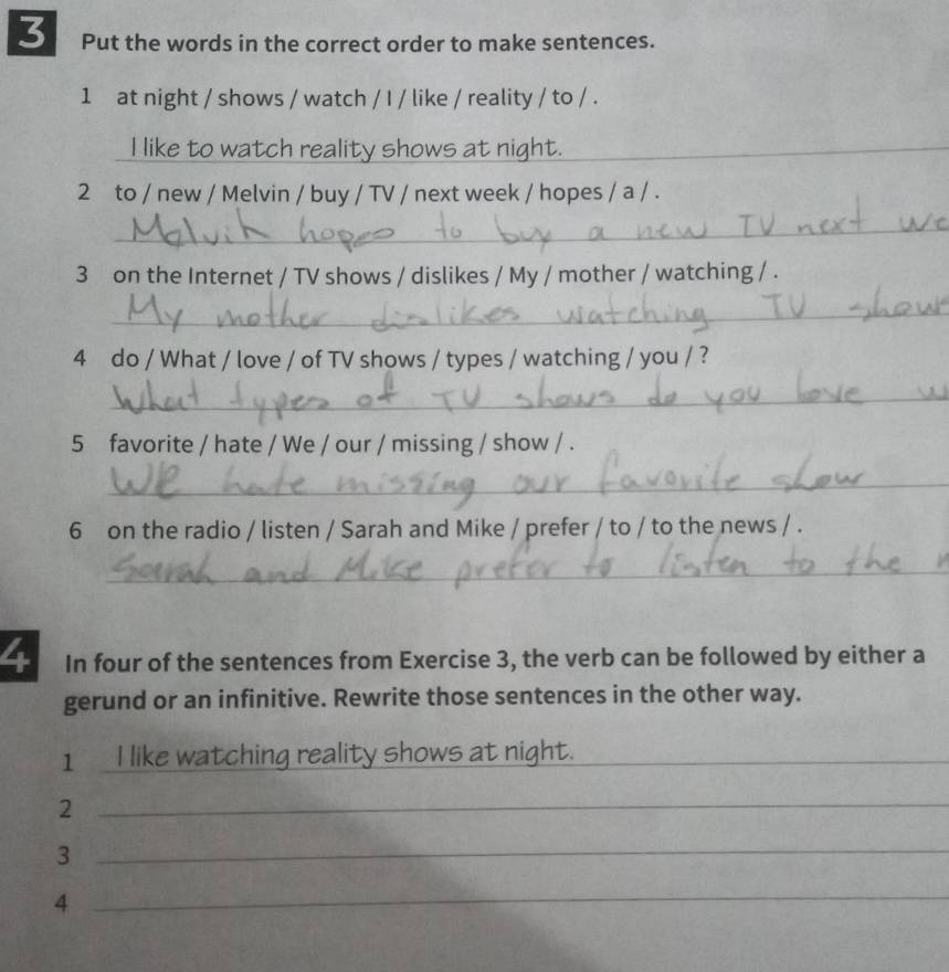 Put the words in the correct order to make sentences. 
1 at night / shows / watch / I / like / reality / to / . 
I like to watch reality shows at night. 
__ 
2 to / new / Melvin / buy / TV / next week / hopes / a / . 
_ 
3 on the Internet / TV shows / dislikes / My / mother / watching / . 
_ 
4 do / What / love / of TV shows / types / watching / you / ? 
_ 
5 favorite / hate / We / our / missing / show / . 
_ 
6 on the radio / listen / Sarah and Mike / prefer / to / to the news / . 
_ 
4 In four of the sentences from Exercise 3, the verb can be followed by either a 
gerund or an infinitive. Rewrite those sentences in the other way. 
1 I like watching reality shows at night._ 
_2 
_3 
_4