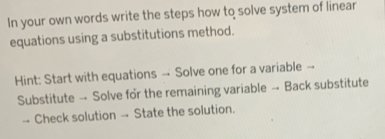 In your own words write the steps how to solve system of linear 
equations using a substitutions method. 
Hint: Start with equations →- Solve one for a variable -- 
Substitute → Solve for the remaining variable → Back substitute 
-- Check solution →- State the solution.