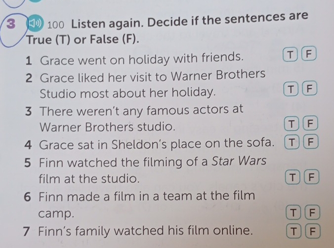 3 100 Listen again. Decide if the sentences are
True (T) or False (F).
1 Grace went on holiday with friends. TF
2 Grace liked her visit to Warner Brothers
Studio most about her holiday.
TF
3 There weren’t any famous actors at
Warner Brothers studio.
TF
4 Grace sat in Sheldon’s place on the sofa. TF
5 Finn watched the filming of a Star Wars
film at the studio. T)(F
6 Finn made a film in a team at the film
camp.
TF
7 Finn’s family watched his film online. T)(F