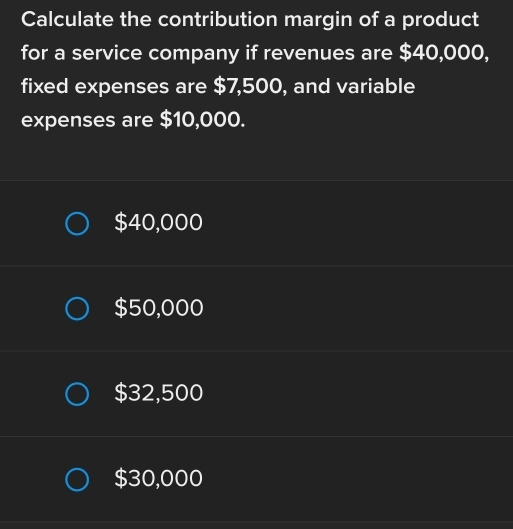 Calculate the contribution margin of a product
for a service company if revenues are $40,000,
fixed expenses are $7,500, and variable
expenses are $10,000.
$40,000
$50,000
$32,500
$30,000