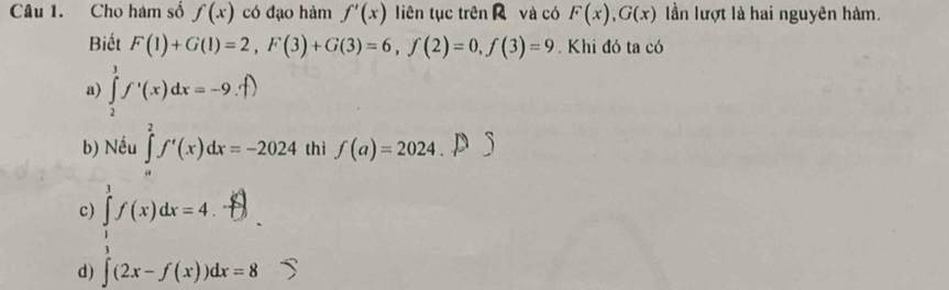 Cho hàm số f(x) có dạo hàm f'(x) liên tục trên và có F(x), G(x) lần lượt là hai nguyên hàm.
Biết F(1)+G(1)=2, F(3)+G(3)=6, f(2)=0, f(3)=9. Khi đó ta có
a) ∈tlimits _2^3f'(x)dx=-9.f)
b) Nếu ∈tlimits _a^2f'(x)dx=-2024 thì f(a)=2024
c) ∈tlimits _1^1f(x)dx=4.
d) ∈t (2x-f(x))dx=8