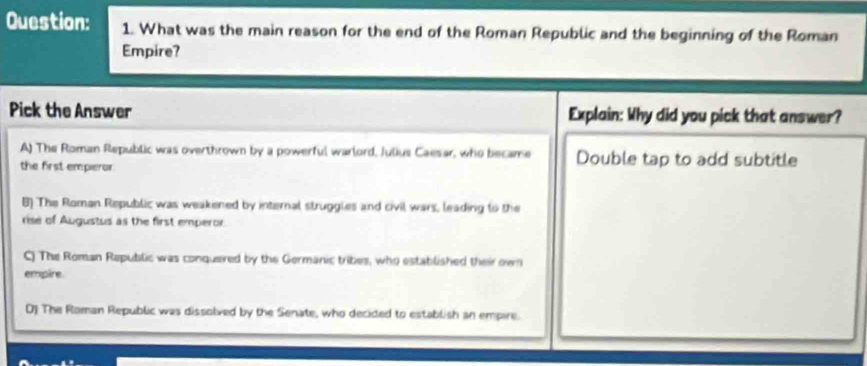 What was the main reason for the end of the Roman Republic and the beginning of the Roman
Empire?
Pick the Answer Explain: Why did you pick that answer?
A) The Roman Republic was overthrown by a powerful warlord, Julius Caesar, who became Double tap to add subtitle
the first emperor.
B) The Roman Republic was weakened by internal struggles and civil wars, leading to the
rise of Augustus as the first emperor
C) The Roman Republic was conquered by the Germanic tribes, who established their own
empire.
D) The Roman Republic was dissolved by the Senate, who decided to establish an empire.