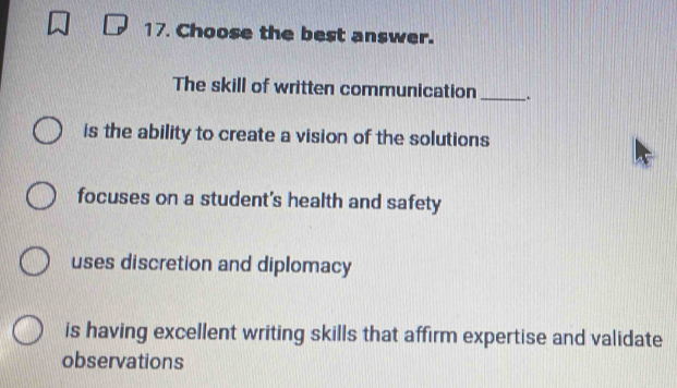 Choose the best answer.
The skill of written communication _.
is the ability to create a vision of the solutions
focuses on a student's health and safety
uses discretion and diplomacy
is having excellent writing skills that affirm expertise and validate
observations