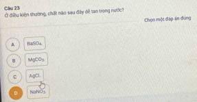 Ở điều kiện thường, chất nào sau đây dễ tan trong nước?
Chọn một đáp án đúng
A BaSO_4
B MgCO_3
C AgCl.
D NaNO_3