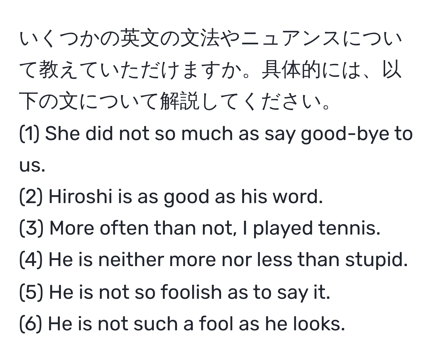 いくつかの英文の文法やニュアンスについて教えていただけますか。具体的には、以下の文について解説してください。  
(1) She did not so much as say good-bye to us.  
(2) Hiroshi is as good as his word.  
(3) More often than not, I played tennis.  
(4) He is neither more nor less than stupid.  
(5) He is not so foolish as to say it.  
(6) He is not such a fool as he looks.