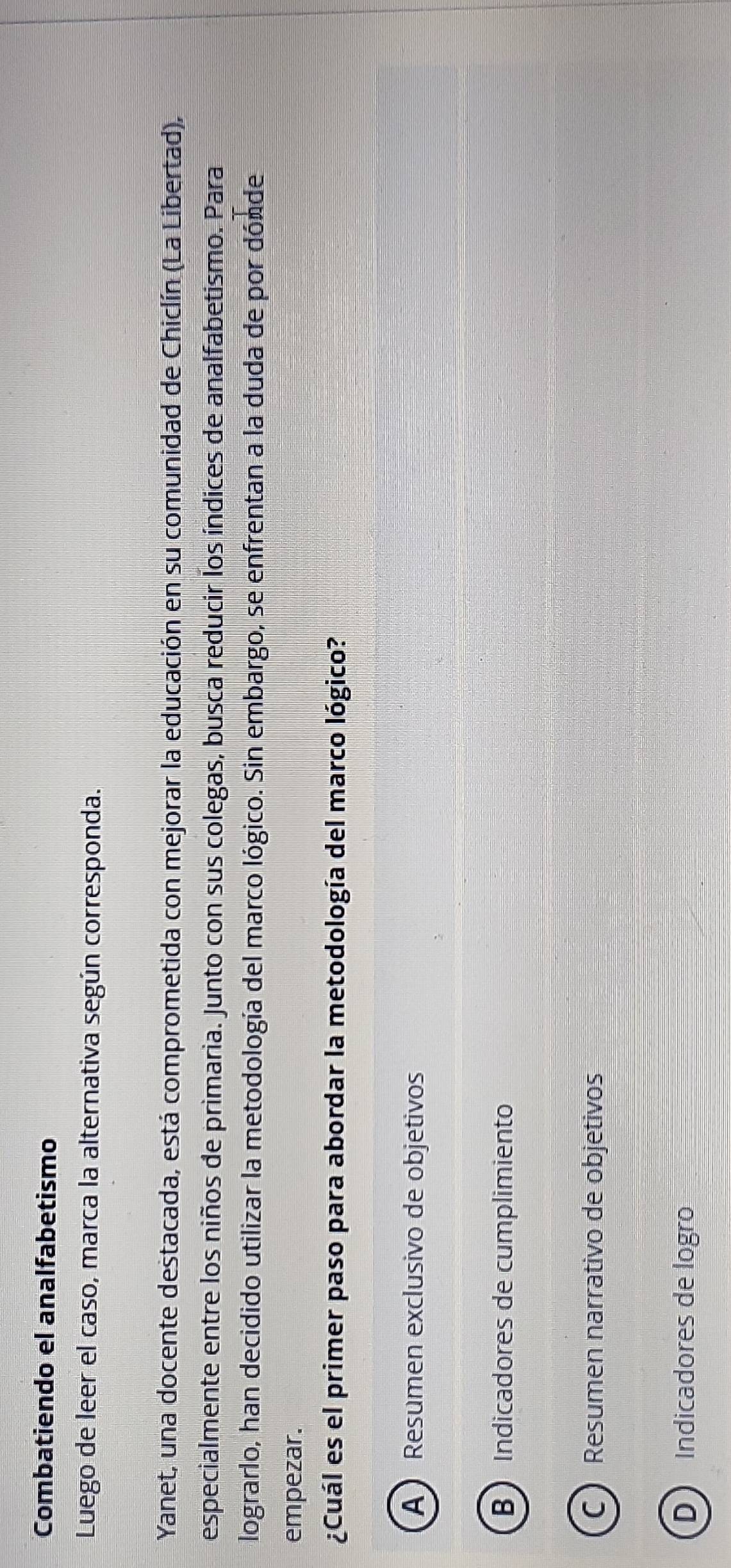 Combatiendo el analfabetismo
Luego de leer el caso, marca la alternativa según corresponda.
Yanet, una docente destacada, está comprometida con mejorar la educación en su comunidad de Chiclín (La Libertad),
especialmente entre los niños de primaria. Junto con sus colegas, busca reducir los índices de analfabetismo. Para
lograrlo, han decidido utilizar la metodología del marco lógico. Sin embargo, se enfrentan a la duda de por dónde
empezar.
¿Cuál es el primer paso para abordar la metodología del marco lógico?
A )Resumen exclusivo de objetivos
B Indicadores de cumplimiento
CResumen narrativo de objetivos
D Indicadores de logão