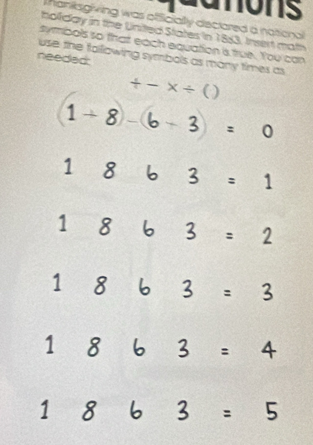 anons 
Mankkagiving was officially dectored a national 
holiday in the United States in 1883. Insert math 
symbols so that each equation is true. You can 
use the fallowing symbols as many times as 
needed:
+-* / )
(1+8)-(6-3)=0
1 
d