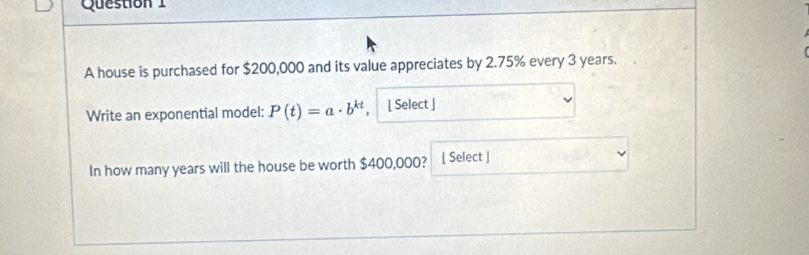 A house is purchased for $200,000 and its value appreciates by 2.75% every 3 years. 
Write an exponential model: P(t)=a· b^(kt) [ Select ] 
In how many years will the house be worth $400,000? [ Select ]