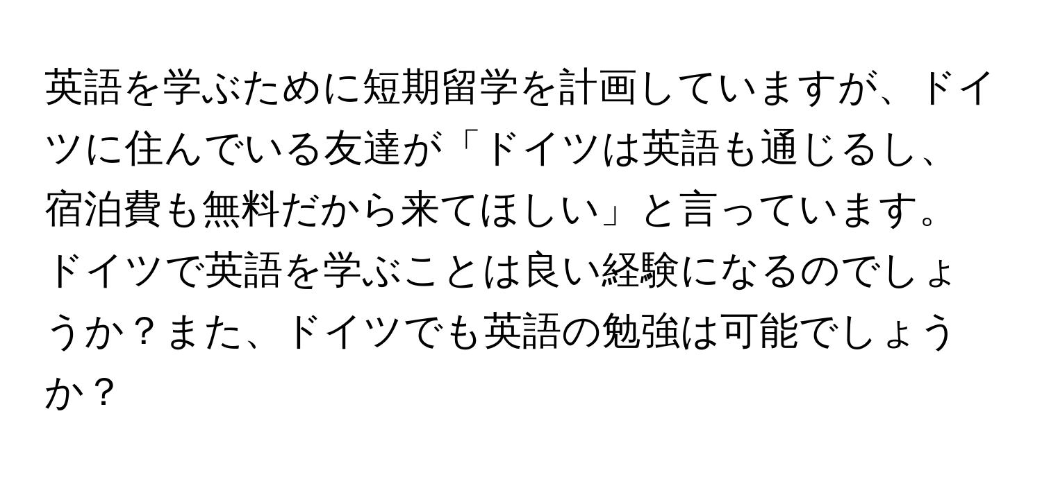 英語を学ぶために短期留学を計画していますが、ドイツに住んでいる友達が「ドイツは英語も通じるし、宿泊費も無料だから来てほしい」と言っています。ドイツで英語を学ぶことは良い経験になるのでしょうか？また、ドイツでも英語の勉強は可能でしょうか？