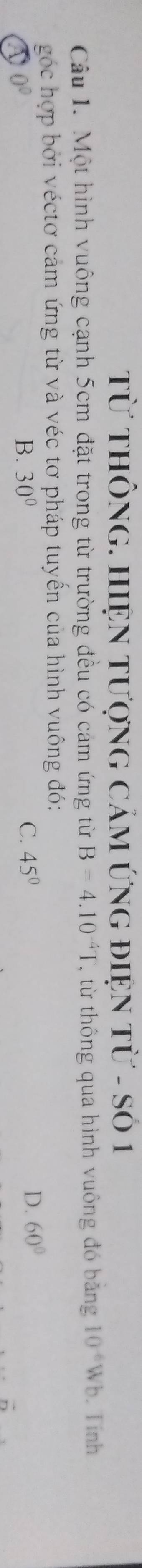 Từ THÔNG. HiệN tượnG CảM ứng điệN từ - Số 1
Câu 1. Một hình vuông cạnh 5cm đặt trong từ trường đều có cảm ứng từ B=4.10^(-4)T. , từ thông qua hình vuông đó băng 10^(-6)Wb. Tính
góc hợp bởi véctơ cảm ứng từ và véc tơ pháp tuyến của hình vuông đó:
0^0
B. 30° C. 45° D. 60°