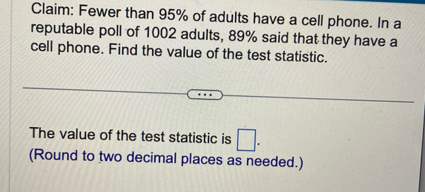 Claim: Fewer than 95% of adults have a cell phone. In a 
reputable poll of 1002 adults, 89% said that they have a 
cell phone. Find the value of the test statistic. 
The value of the test statistic is □. 
(Round to two decimal places as needed.)