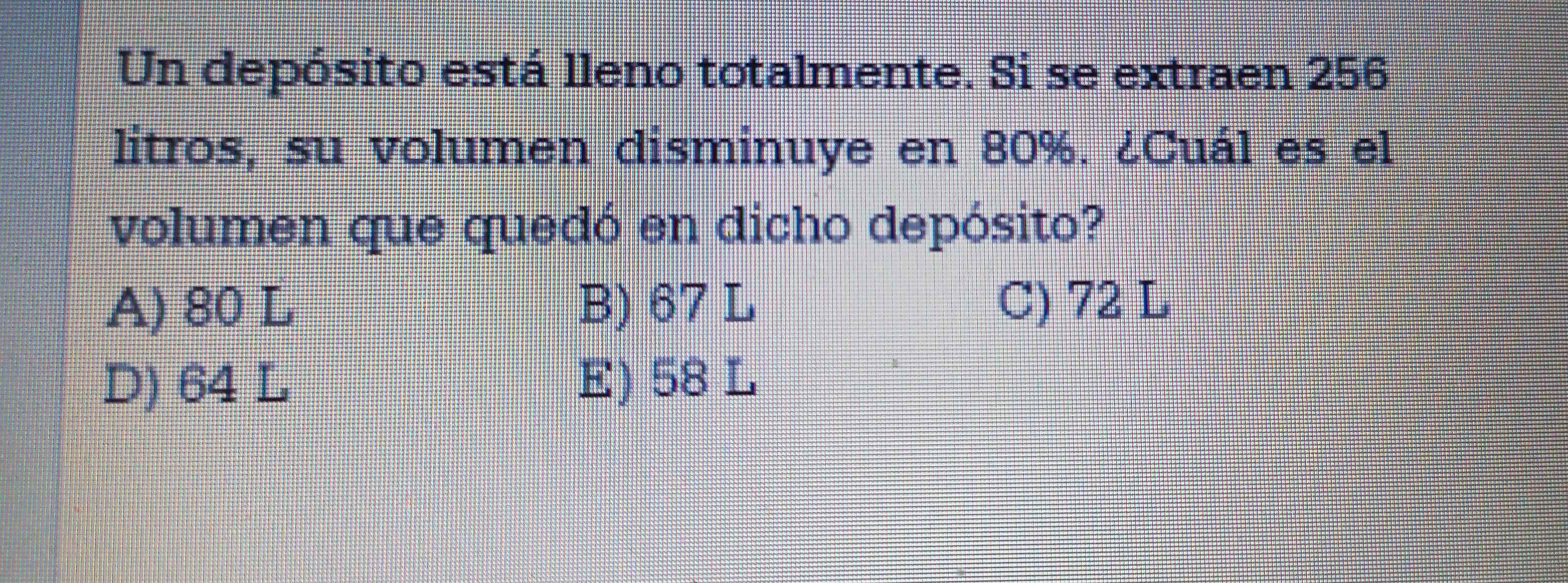 Un depósito está lleno totalmente. Si se extraen 256
litros, su volumen disminuye en 80%. ¿Cuál es el
volumen que quedó en dicho depósito?
A) 80 L B) 67 L C) 72 L
D) 64 L E) 58 L