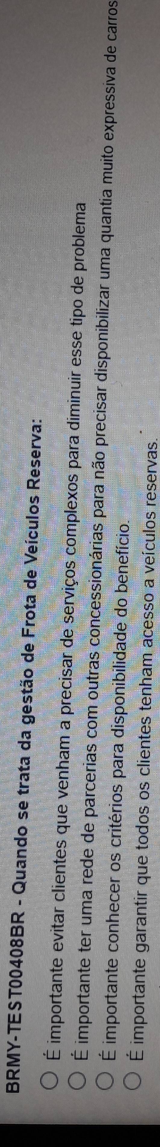 BRMY-TEST00408BR - Quando se trata da gestão de Frota de Veículos Reserva:
É importante evitar clientes que venham a precisar de serviços complexos para diminuir esse tipo de problema
É importante ter uma rede de parcerias com outras concessionárias para não precisar disponibilizar uma quantia muito expressiva de carros
É importante conhecer os critérios para disponibilidade do benefício.
É importante garantir que todos os clientes tenham acesso a veículos reservas.