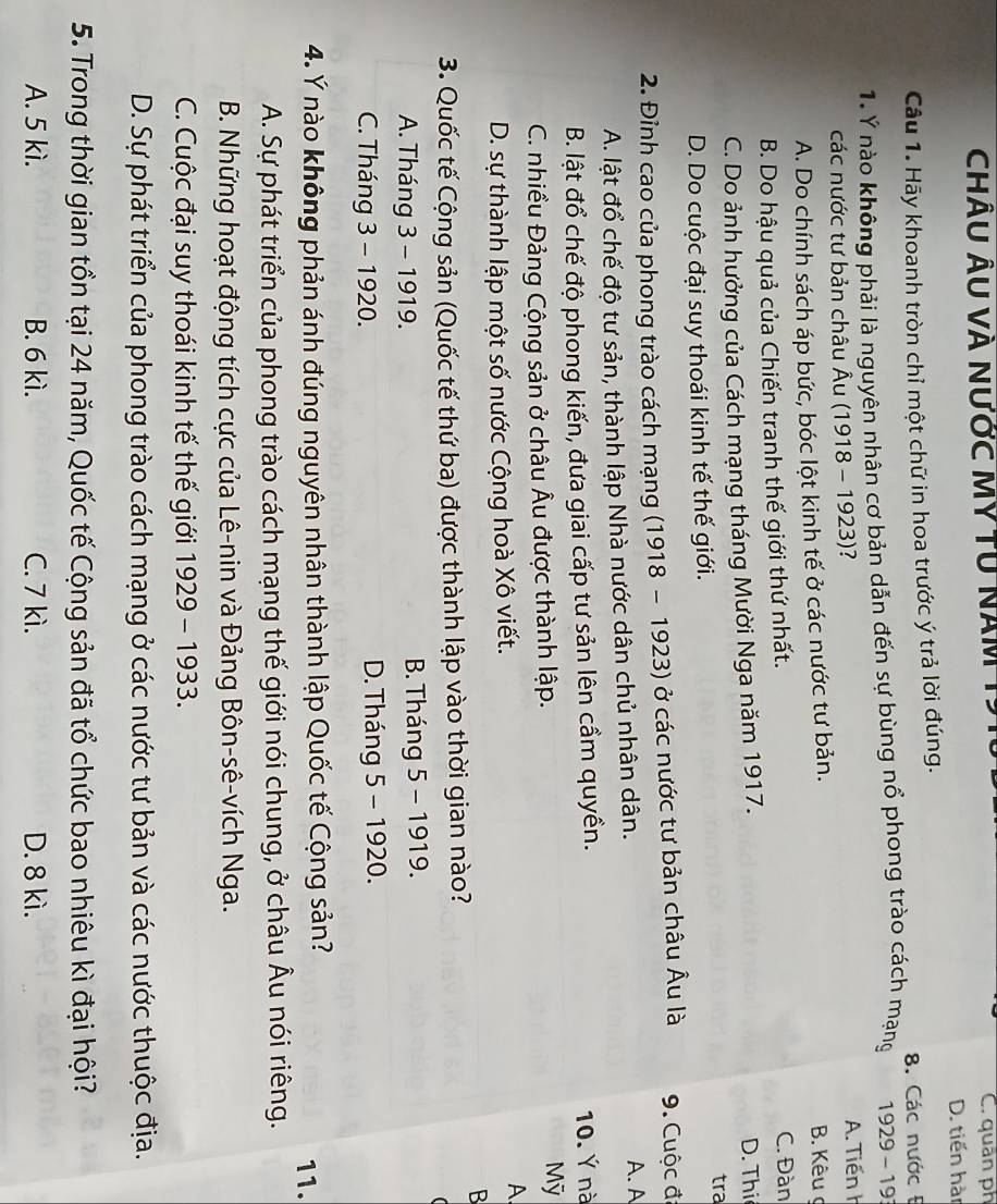 ChÂU ÂU và nước MY TU Năm C. quân ph
D. tiến hàn
Câu 1. Hãy khoanh tròn chỉ một chữ in hoa trước ý trả lời đúng.
8. Các nước Đ
1. Ý nào không phải là nguyên nhân cơ bản dẫn đến sự bùng nổ phong trào cách mạng 1929-19
các nước tư bản châu Âu (1918 - 1923)?
A. Tiến h
A. Do chính sách áp bức, bóc lột kinh tế ở các nước tư bản.
B. Kêu ợ
B. Do hậu quả của Chiến tranh thế giới thứ nhất. C. Đàn
C. Do ảnh hưởng của Cách mạng tháng Mười Nga năm 1917. D. Thi
tra
D. Do cuộc đại suy thoái kinh tế thế giới.
2. Đỉnh cao của phong trào cách mạng (1918-1923) ) ở các nước tư bản châu Âu là 9. Cuộc đã
A. lật đổ chế độ tư sản, thành lập Nhà nước dân chủ nhân dân. A. A
B. lật đổ chế độ phong kiến, đưa giai cấp tư sản lên cầm quyền. 10. Ý nà
C. nhiều Đảng Cộng sản ở châu Âu được thành lập. Mỹ
D. sự thành lập một số nước Cộng hoà Xô viết.
A
B
3. Quốc tế Cộng sản (Quốc tế thứ ba) được thành lập vào thời gian nào?
A. Tháng 3 - 1919.  B. Tháng 5 - 1919.
C. Tháng 3 - 1920. D. Tháng 5 - 1920.
4. Ý nào không phản ánh đúng nguyên nhân thành lập Quốc tế Cộng sản?
11.
A. Sự phát triển của phong trào cách mạng thế giới nói chung, ở châu Âu nói riêng.
B. Những hoạt động tích cực của Lê-nin và Đảng Bôn-sê-vích Nga.
C. Cuộc đại suy thoái kinh tế thế giới 1929 - 1933.
D. Sự phát triển của phong trào cách mạng ở các nước tư bản và các nước thuộc địa.
5. Trong thời gian tồn tại 24 năm, Quốc tế Cộng sản đã tổ chức bao nhiêu kì đại hội?
A. 5 kì. B. 6 kì. C. 7 kì. D. 8 kì.
