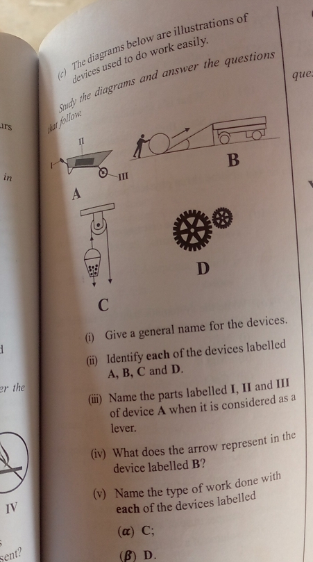 The diagrams below are illustrations of 
devices used to do work easily. 
que, 
Study the diagrams and answer the questions 
rs 
that follow. 
11 
B 
in III 
A 
D 
C 
(i) Give a general name for the devices. 
(ii) Identify each of the devices labelled
A, B, C and D. 
er the 
(iii) Name the parts labelled I, II and III 
of device A when it is considered as a 
lever. 
(iv) What does the arrow represent in the 
device labelled B? 
IV (v) Name the type of work done with 
each of the devices labelled 
(α) C; 
sent? (β) D.