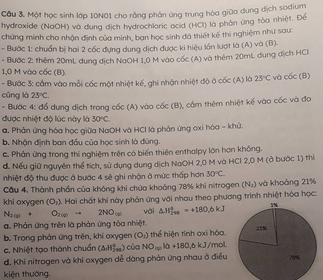 Một học sinh lớp 10N01 cho rằng phản ứng trung hòa giữa dung dịch sodium
hydroxide (NaOH) và dung dịch hydrochloric acid (HCl) là phản ứng tỏa nhiệt. Để
chứng minh cho nhận định của mình, bạn học sinh đã thiết kế thí nghiệm như sau:
- Bước 1: chuẩn bị hai 2 cốc đựng dung dịch được kí hiệu lần lượt là (A) và (B).
- Bước 2: thêm 20mL dung dịch NaOH 1,0 M vào cốc (A) và thêm 20mL dung dịch HCl
1,0 M vào cốc (B).
- Bước 3: cắm vào mỗi cốc một nhiệt kế, ghi nhận nhiệt độ ở cốc (A) là 23°C và chat Oc(B)
cũng là 23°C.
- Bước 4: đổ dung dịch trong cốc (A) vào cwidehat OC(B) 0, cắm thêm nhiệt kế vào cốc và đo
được nhiệt độ lúc này là 30°C.
a. Phản ứng hóa học giữa NaOH và HCl là phản ứng oxi hóa - khử.
b. Nhận định ban đầu của học sinh là đúng.
c. Phản ứng trong thí nghiệm trên có biến thiên enthalpy lớn hơn không.
d. Nếu giữ nguyên thể tích, sử dụng dung dịch NaOH 2,0 M và HCl 2,0 M (ở bước 1) thì
nhiệt độ thu được ở bước 4 sẽ ghi nhận ở mức thấp hơn 30°C.
Câu 4. Thành phần của không khí chứa khoảng 78% khí nitrogen (N_2) và khoảng 21%
khí oxygen (O_2). Hai chất khí này phản ứng với nhau theo phương trình nhiệt hóa học:
N_2(g)+O_2(g)to 2NO_(g) với △ _rH_(298)^0=+180,6kJ
a. Phản ứng trên là phản ứng tỏa nhiệt.
b. Trong phản ứng trên, khí oxygen (O_2) thể hiện tính oxi hóa.
c. Nhiệt tạo thành chuẩn (△ _fH_(298)^0) của NO_(g)ld+180,6kJ/mol.
d. Khí nitrogen và khí oxygen dễ dàng phản ứng nhau ở điều 
kiện thường.