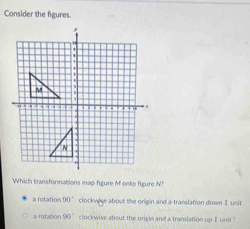 Consider the figures.
Which transformations map figure M onto figure N?
a rotation 90° clockwise about the origin and a translation down 1 unit
a rotation 90° clockwise about the origin and a translation up 1 unit