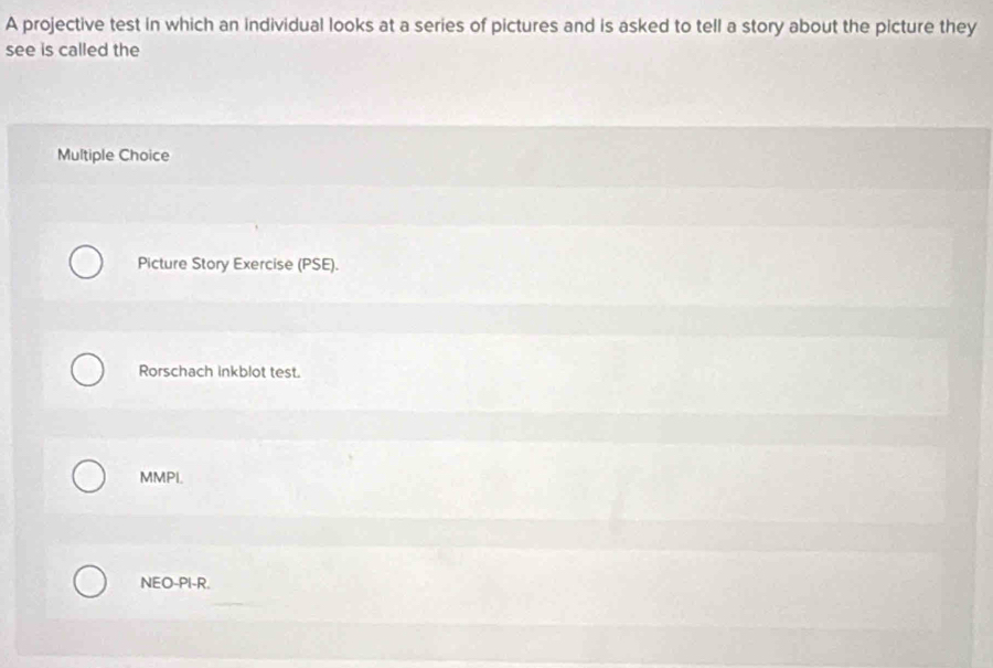 A projective test in which an individual looks at a series of pictures and is asked to tell a story about the picture they
see is called the
Multiple Choice
Picture Story Exercise (PSE).
Rorschach inkblot test.
MMPI.
NEO-PI-R.