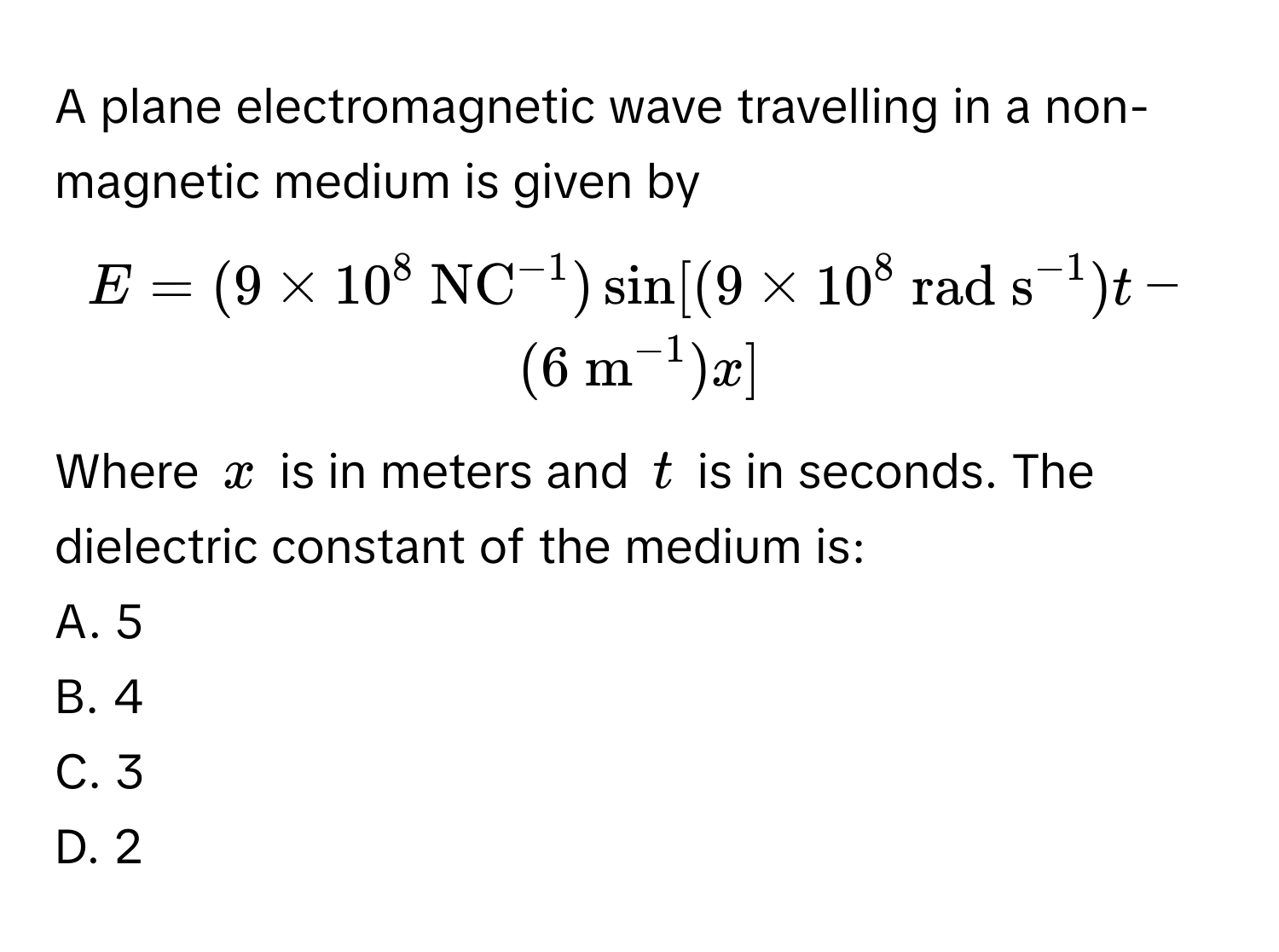 A plane electromagnetic wave travelling in a non-magnetic medium is given by 
$E = (9 * 10^8 (NC)^(-1)) sin[(9 * 10^8 (rad s)^(-1))t - (6 m^(-1))x]$

Where $x$ is in meters and $t$ is in seconds. The dielectric constant of the medium is:
A. 5
B. 4
C. 3
D. 2