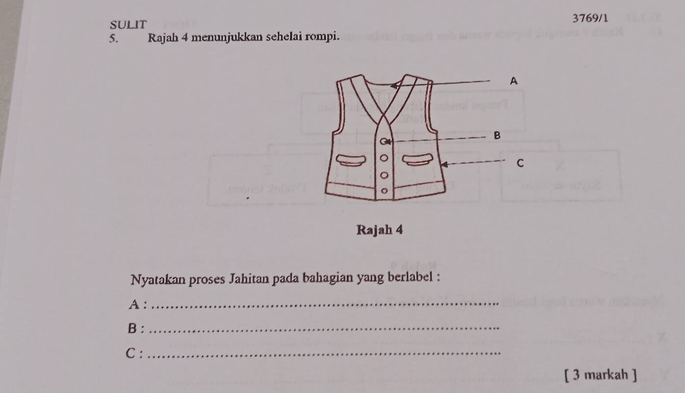 3769/1 
SULIT 
5. Rajah 4 menunjukkan sehelai rompi. 
A 
G 
B 
C 
。 
。 
Rajah 4 
Nyatakan proses Jahitan pada bahagian yang berlabel : 
A :_ 
B :_ 
C :_ 
[ 3 markah ]