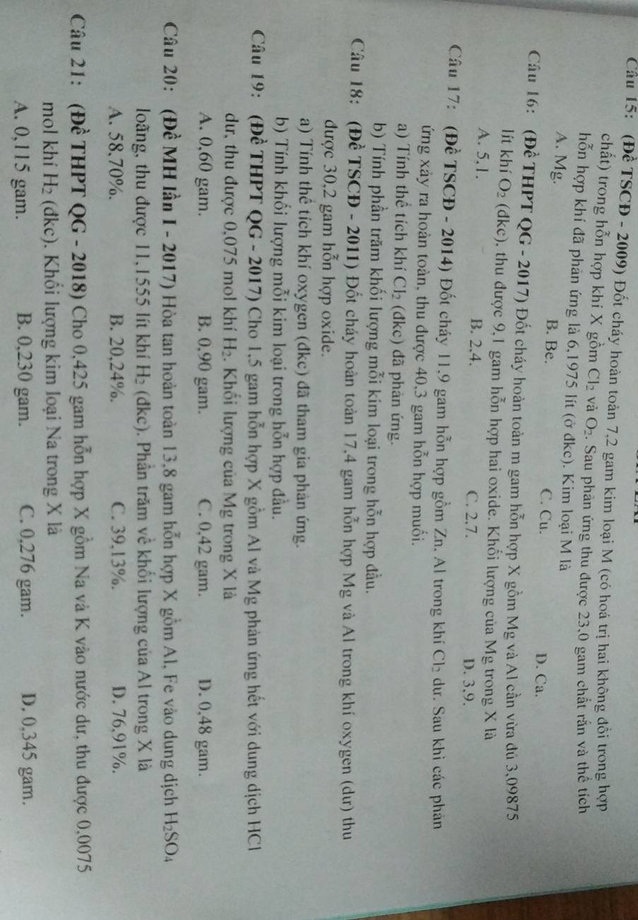 (Đề TSCĐ - 2009) Đốt cháy hoàn toàn 7,2 gam kim loại M (có hoá trị hai không đồi trong hợp
chất) trong hỗn hợp khi X gồm Cl_2 và O_2. Sau phản ứng thu được 23,0 gam chất rấn và thể tích
hỗn hợp khí đã phản ứng là 6,1975 lít (ở đkc). Kim loại M là
A. Mg. B. Be. C. Cu.
D. Ca.
Câu 16: (Đề THPT QG - 2017) Đốt cháy hoàn toàn m gam hỗn hợp X gồm Mg và Al cần vừa đú 3,09875
lít khí O_2 (dkc), thu được 9,1 gam hỗn hợp hai oxide. Khối lượng của Mg trong X là
A. 5,1. B. 2.4.
C. 2.7. D. 3,9.
Câu 17: (Đề TSCĐ - 2014) Đốt cháy 11,9 gam hỗn hợp gồm Zn. Al trong khí Cl_2 dư. Sau khi các phản
ứng xảy ra hoàn toàn, thu được 40,3 gam hỗn hợp muối.
a) Tính thể tích khí Cl_2 (đkc) đã phản ứng.
b) Tính phần trăm khối lượng mỗi kim loại trong hỗn hợp đầu.
Câu 18: (Đề TSCĐ - 2011) Đốt cháy hoàn toàn 17,4 gam hỗn hợp Mg và Al trong khí oxygen (dư) thu
được 30,2 gam hỗn hợp oxide.
a) Tính thể tích khí oxygen (đkc) đã tham gia phản ứng.
b) Tính khổi lượng mỗi kim loại trong hỗn hợp đầu.
Câu 19: (Đề THPT QG - 2017) Cho 1,5 gam hỗn hợp X gồm Al và Mg phản ứng hết với dung dịch HCl
dư, thu được 0,075 mol khí H_2. Khối lượng của Mg trong X là
A. 0,60 gam. B. 0,90 gam. C. 0,42 gam. D. 0,48 gam.
Câu 20: (Đề MH lần I - 2017) Hòa tan hoàn toàn 13,8 gam hỗn hợp X gồm Al, Fe vào dung dịch H_2SO_4
long, thu được 11,1555 lít khí H_2 (đkc). Phần trăm về khổi lượng của Al trong X là
A. 58.70%. B. 20,24%. C. 39.13%. D. 76,91%.
Câu 21: (Đề THPT QG - 2018) Cho 0,425 gam hỗn hợp X gồm Na và K vào nước dư, thu được 0,0075
mol khí H_2 (đkc). Khổi lượng kim loại Na trong X là
A. 0,115 gam. B. 0,230 gam. C. 0,276 gam. D. 0,345 gam.