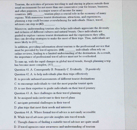 Tourism, the activities of persons traveling to and staying in places outside their
usual environment for not more than one consecutive year for leisure, business,
and other purposes, is a major source of income for many
countries. (41)_ , tourism plays a crucial role in the economy of many
regions. With numerous tourist destinations, attractions, and experiences,
planning a trip could become overwhelming for individuals. Hence, travel
advisors can step in (42)_
Moreover, understanding tourism also helps individuals appreciate the diversity
and richness of different cultures and natural beauty. Once individuals are
guided to explore various tourist destinations and the experiences they offer,
they can develop strategies to make the most of their trips. Thus, individuals are
more likely to (43)_
In addition, providing information about tourism is the professional service that
must be provided by travel agencies. (44) _individuals often rely on
online reviews, leading to a limited understanding of the destination. As a result,
the importance of professional travel advice must not be overlooked.
To sum up, with the rapid changes in global travel trends, though planning a trip
has become more complex, (45) _ 
Question 41. A. Consequently B. Primarily C. Evidently D.positively
Question 42. A. to help individuals plan their trips effectively
B. to provide unbiased assessments of different tourist destinations
C. to encourage individuals to visit the most popular tourist spots
D. to use their expertise to guide individuals on their travel journey
Question 43. A. face challenges in their travel planning
B. be assigned tasks irrelevant to their travel plans
C. navigate potential challenges in their travel
D. plan trips that meet their needs and interests
Question 44. A. Where formal travel advice is not easily accessible
B. While travel advisors provide insights into travel trends
C. Though chances of finding a suitable travel advisor are quite small
D. If travel agencies raise awareness and understanding of tourism