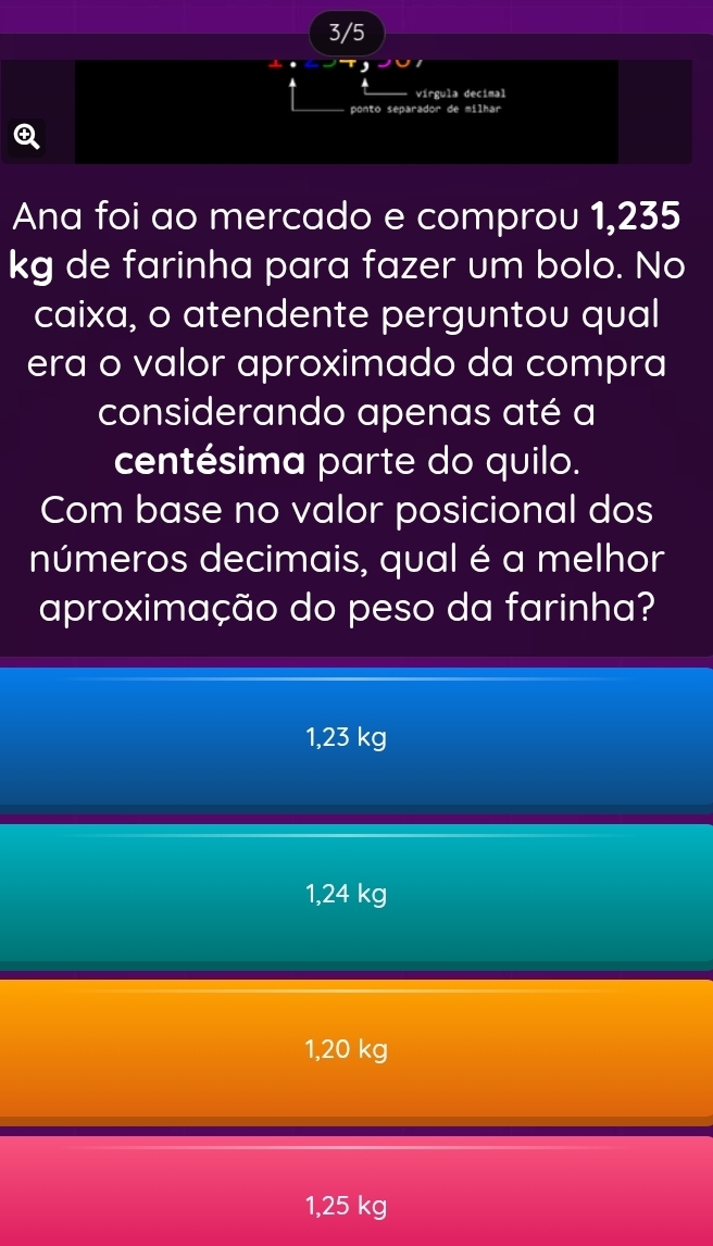 3/5
vírgula decimal
ponto separador de milhar
Q
Ana foi ao mercado e comprou 1,235
kg de farinha para fazer um bolo. No
caixa, o atendente perguntou qual
era o valor aproximado da compra
considerando apenas até a
centésima parte do quilo.
Com base no valor posicional dos
números decimais, qual é a melhor
aproximação do peso da farinha?
1,23 kg
1,24 kg
1,20 kg
1,25 kg