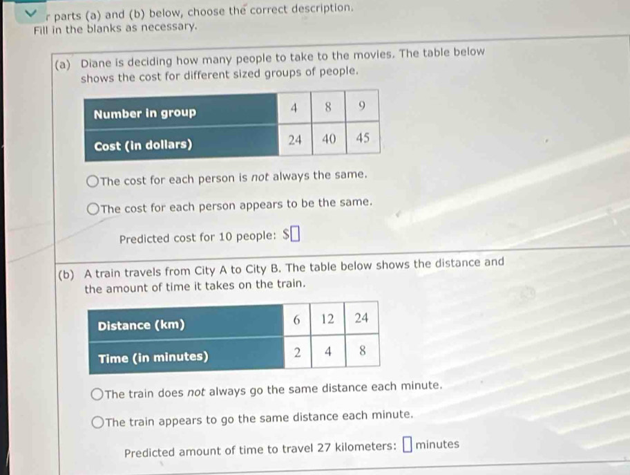 parts (a) and (b) below, choose the correct description. 
Fill in the blanks as necessary. 
(a) Diane is deciding how many people to take to the movies. The table below 
shows the cost for different sized groups of people. 
The cost for each person is not always the same. 
The cost for each person appears to be the same. 
Predicted cost for 10 people: 
(b) A train travels from City A to City B. The table below shows the distance and 
the amount of time it takes on the train. 
The train does not always go the same distance each minute. 
The train appears to go the same distance each minute. 
Predicted amount of time to travel 27 kilometers: minutes