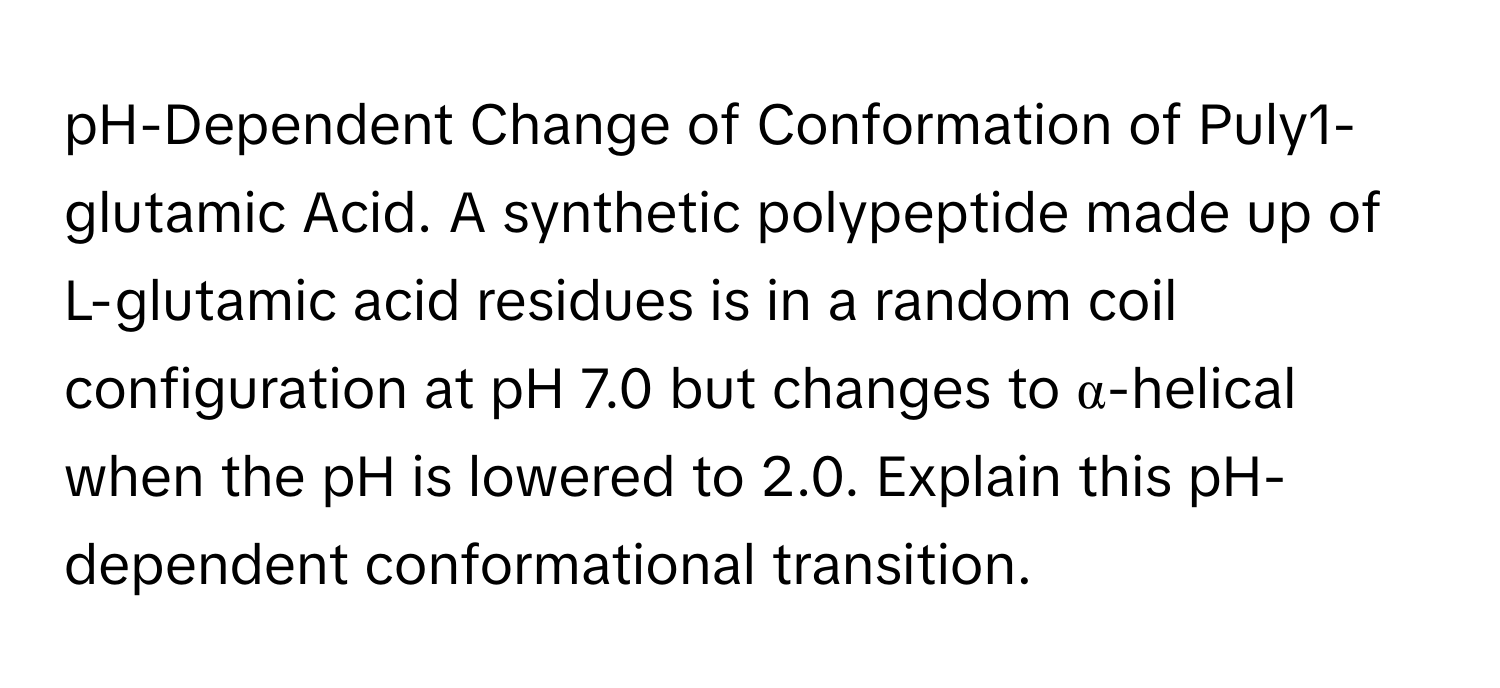 pH-Dependent Change of Conformation of Puly1-glutamic Acid. A synthetic polypeptide made up of L-glutamic acid residues is in a random coil configuration at pH 7.0 but changes to α-helical when the pH is lowered to 2.0. Explain this pH-dependent conformational transition.