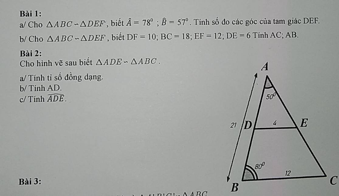 a/ Cho △ ABC∽ △ DEF , biết hat A=78°;widehat B=57°. Tính số đo các góc của tam giác DEF.
b/ Cho △ ABC∽ △ DEF biết DF=10;BC=18;EF=12;DE=6 Tính AC; AB.
Bài 2:
Cho hình vẽ sau biết △ ADE∽ △ ABC.
a/ Tính tỉ số đồng dạng.
b/ Tính AD.
c/ Tính widehat ADE.
Bài 3:
△ ABC