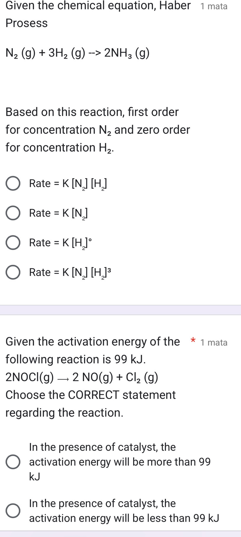 Given the chemical equation, Haber 1 mata
Prosess
N_2(g)+3H_2(g)to 2NH_3(g)
Based on this reaction, first order
for concentration N_2 and zero order
for concentration H_2. 
Rata A =K[N_2][H_2]

Ra te=K[N_2]
Rate =K[H_2]^circ 
Rate =K[N_2][H_2]^3
Given the activation energy of the * 1 mata
following reaction is 99 kJ.
2NOCl(g)to 2NO(g)+Cl_2(g)
Choose the CORRECT statement
regarding the reaction.
In the presence of catalyst, the
activation energy will be more than 99
kJ
In the presence of catalyst, the
activation energy will be less than 99 kJ