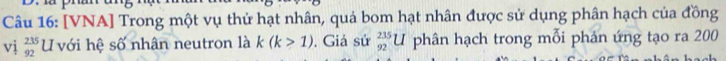 [VNA] Trong một vụ thử hạt nhân, quả bom hạt nhân được sử dụng phân hạch của đồng 
vị  235/92  U với hệ số nhân neutron là k(k>1) , Giả sử _(92)^(235)U phân hạch trong mỗi phản ứng tạo ra 200
