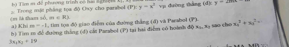 Tim m để phương trình có hai nghiệm Xị, X ị 
Trong mặt phẳng tọa độ Oxy cho parabol (P): y=x^2 vụ đường thẳng (d): y=2mx
(m là tham số, m∈ R). 
a) Khi m=-1 , tìm tọa độ giao điểm của đường thẳng (d) và Parabol (P). 
b) Tìm m để đường thẳng (d) cắt Parabol (P) tại hai điểm có hoành độ x_1, x_2 sao cho x_1^(2+x_2^2=
3x_1)x_2+19
MB