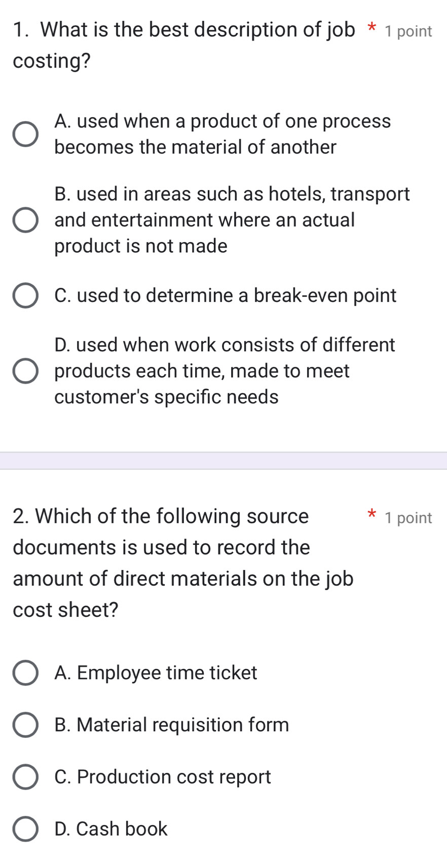 What is the best description of job * 1 point
costing?
A. used when a product of one process
becomes the material of another
B. used in areas such as hotels, transport
and entertainment where an actual
product is not made
C. used to determine a break-even point
D. used when work consists of different
products each time, made to meet
customer's specific needs
2. Which of the following source 1 point
documents is used to record the
amount of direct materials on the job
cost sheet?
A. Employee time ticket
B. Material requisition form
C. Production cost report
D. Cash book