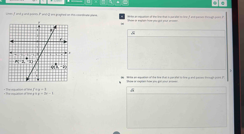 SOBMT BO○KMARK × a * C
Lines f and g and points P and Q are graphed on this coordinate plane.  Write an equation of the line that is parallel to line f and passes through point P.
Show or explain how you got your answer.
(a)
sqrt(x)
(b) Write an equation of the line that is parallel to line g and passes through point P.
Show or explain how you got your answer.
• The equation of line f is y=2.
sqrt(x)
• The equation of line g is y=2x-1.