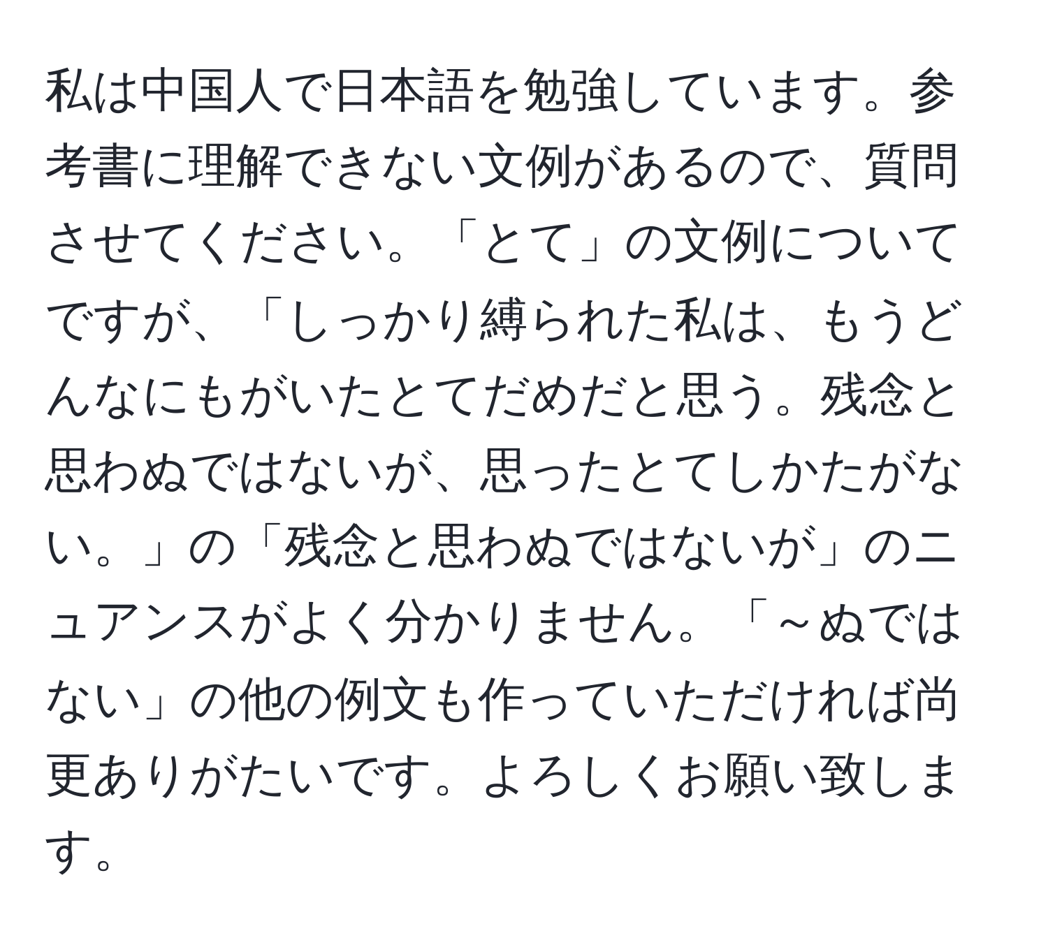 私は中国人で日本語を勉強しています。参考書に理解できない文例があるので、質問させてください。「とて」の文例についてですが、「しっかり縛られた私は、もうどんなにもがいたとてだめだと思う。残念と思わぬではないが、思ったとてしかたがない。」の「残念と思わぬではないが」のニュアンスがよく分かりません。「～ぬではない」の他の例文も作っていただければ尚更ありがたいです。よろしくお願い致します。