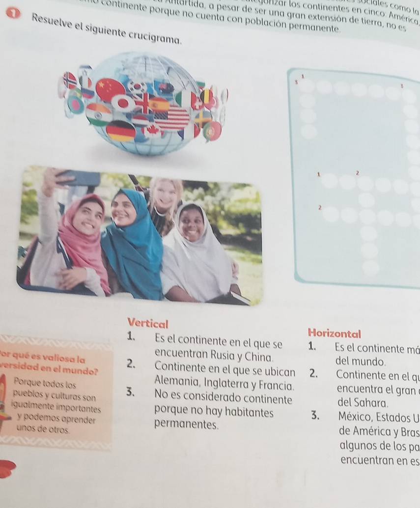 su c i les como la
* o rizar los continentes en cinco: América:
antartida, a pesar de ser una gran extensión de tierra, no es
O continente porque no cuenta con población permanente
Resuelve el siguiente crucigrama.
1
s
t
1 2
2
Vertical Horizontal
1. Es el continente en el que se 1. Es el continente má
encuentran Rusia y China.
Por qué es valiosa la del mundo.
versidad en el mundo? 2. Continente en el que se ubican 2. Continente en el qu
Alemania, Inglaterra y Francia.
Porque todos los encuentra el gran 
pueblos y culturas son 3. No es considerado continente del Sahara.
igualmente ímportantes porque no hay habitantes 3. México, Estados U
y podemos aprender permanentes. de América y Bras
unos de otros
algunos de los pa
encuentran en es