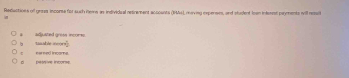 Reductions of gross income for such items as individual retirement accounts (IRAs), moving expenses, and student loan interest payments will result
in
a adjusted gross income.
b taxable incor T_2
C earned income.
d passive income.